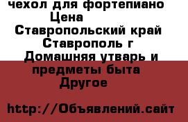 чехол для фортепиано › Цена ­ 2 000 - Ставропольский край, Ставрополь г. Домашняя утварь и предметы быта » Другое   